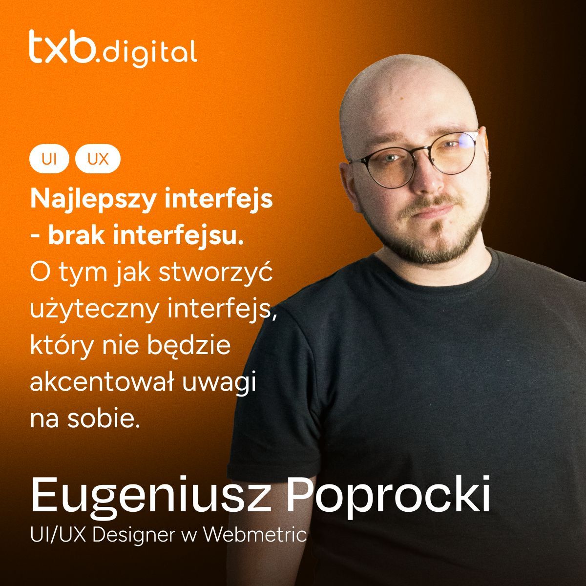 Na obrazku widzimy mężczyznę w średnim wieku z krótko ostrzyżoną głową i okrągłymi okularami. Ma brodę i nosi czarny sweter. Mężczyzna patrzy w kamerę z pewnym wyrazem twarzy. Tło obrazka jest pomarańczowe. Po lewej stronie widnieje napis "txb.digital" oraz ikony symbolizujące UI i UX. Poniżej znajduje się tekst w języku polskim, który mówi: "Najlepszy interfejs - brak interfejsu. O tym jak stworzyć użyteczny interfejs, który nie będzie akcentował uwagi na sobie." Na dole obrazka znajduje się większy napis "Eugeniusz Poprocki" oraz informacja, że jest on UI/UX Designerem w Webmetric.